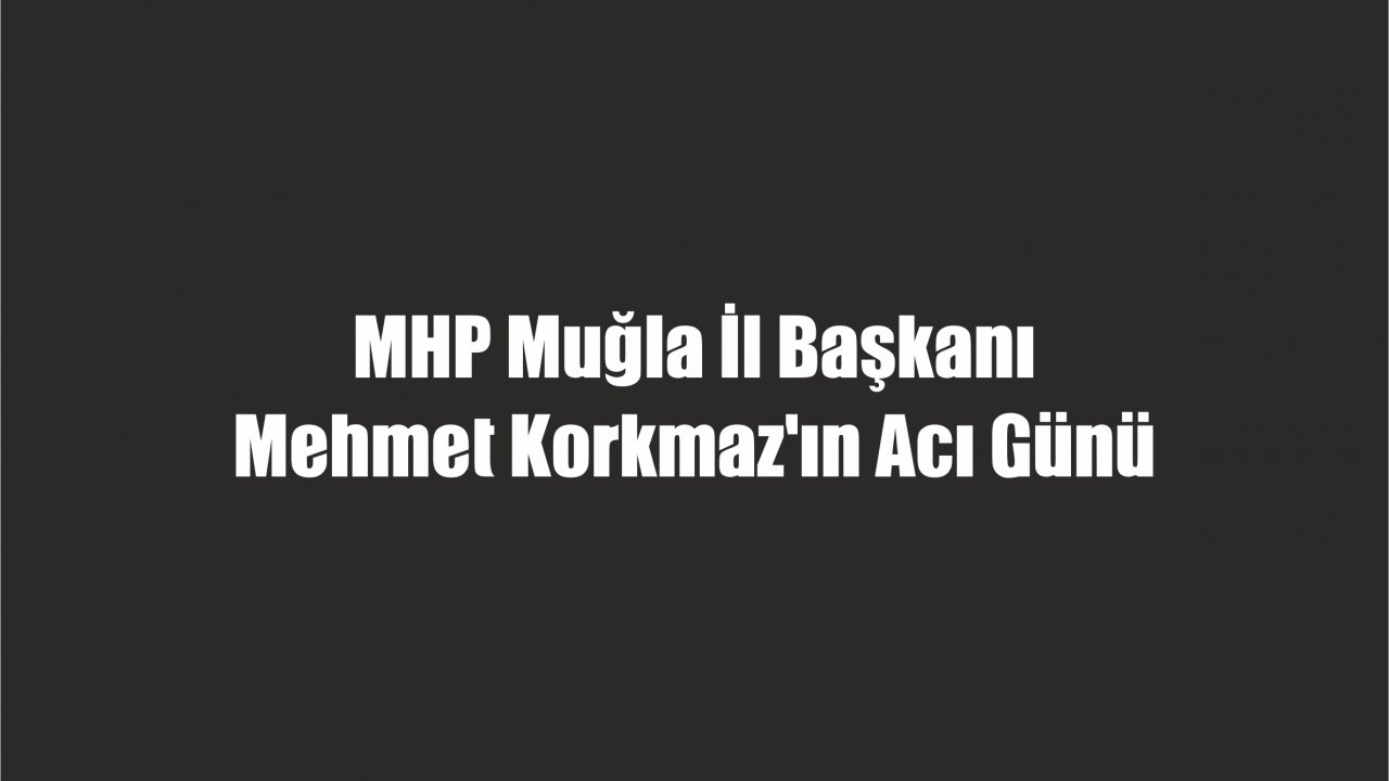 MHP Muğla İl Başkanı Mehmet Korkmaz’ın Acı Günü
