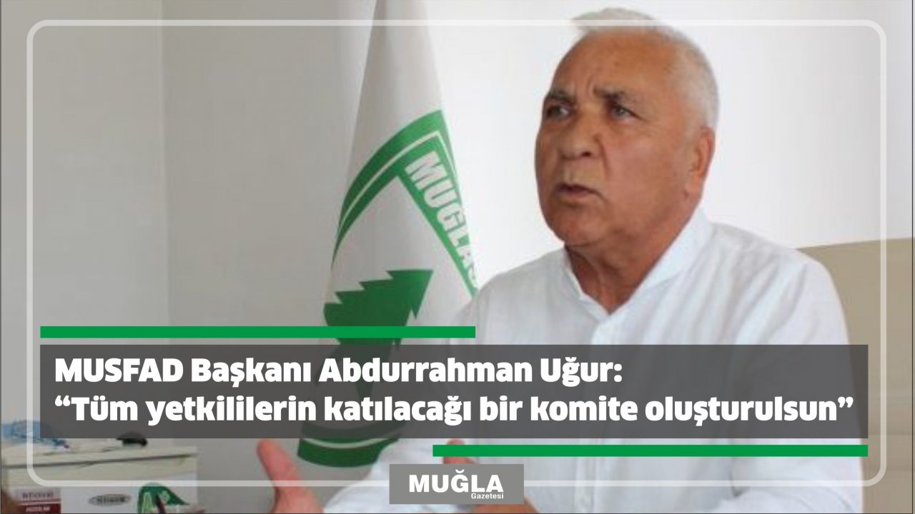 MUSFAD Başkanı Abdurrahman Uçar:  “Tüm yetkililerin katılacağı bir komite oluşturulsun”