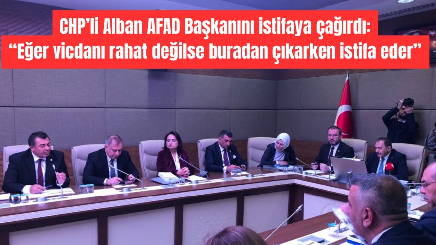 CHP’li Alban AFAD Başkanını istifaya çağırdı: “Eğer vicdanı rahat değilse buradan çıkarken istifa eder”