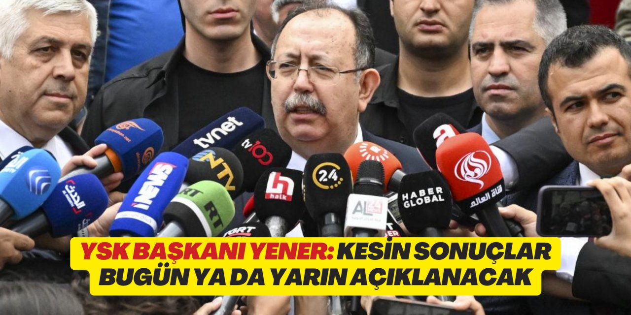 YSK Başkanı Yener: 28. Dönem Milletvekili Genel Seçimi kesin sonuçları bugün ya da yarın açıklanacak