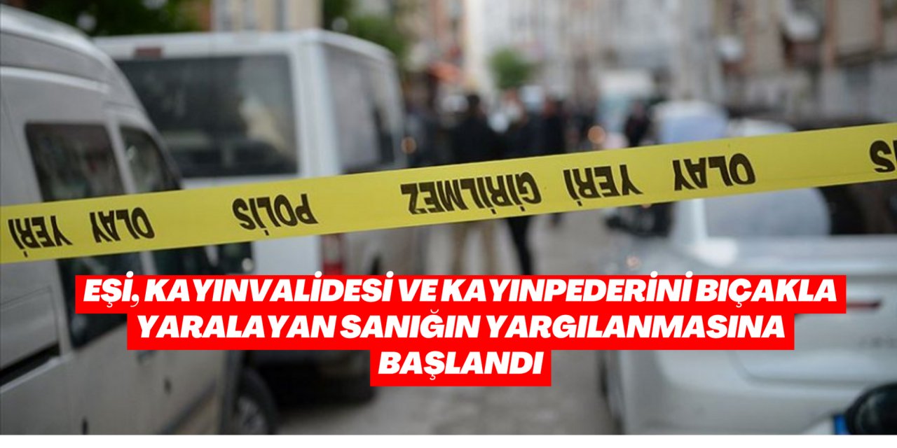 Eşi, kayınvalidesi ve kayınpederini bıçakla yaralayan sanığın yargılanmasına başlandı