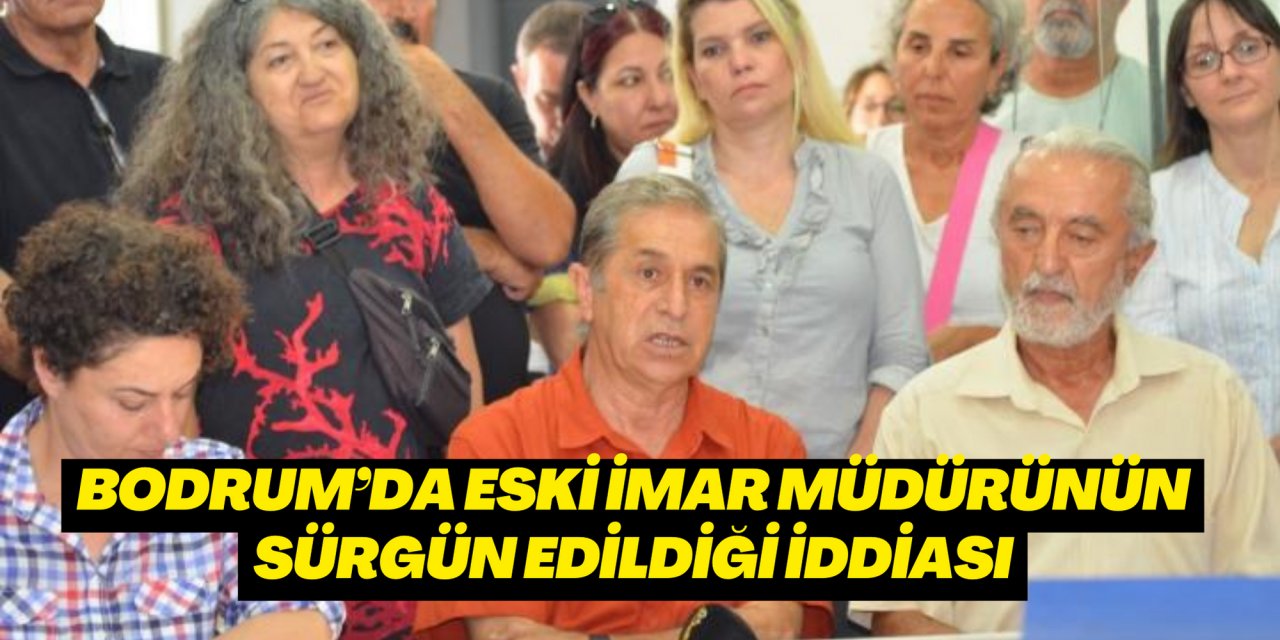 BODRUM’DA ESKİ İMAR MÜDÜRÜNÜN SÜRGÜN EDİLDİĞİ İDDİASI