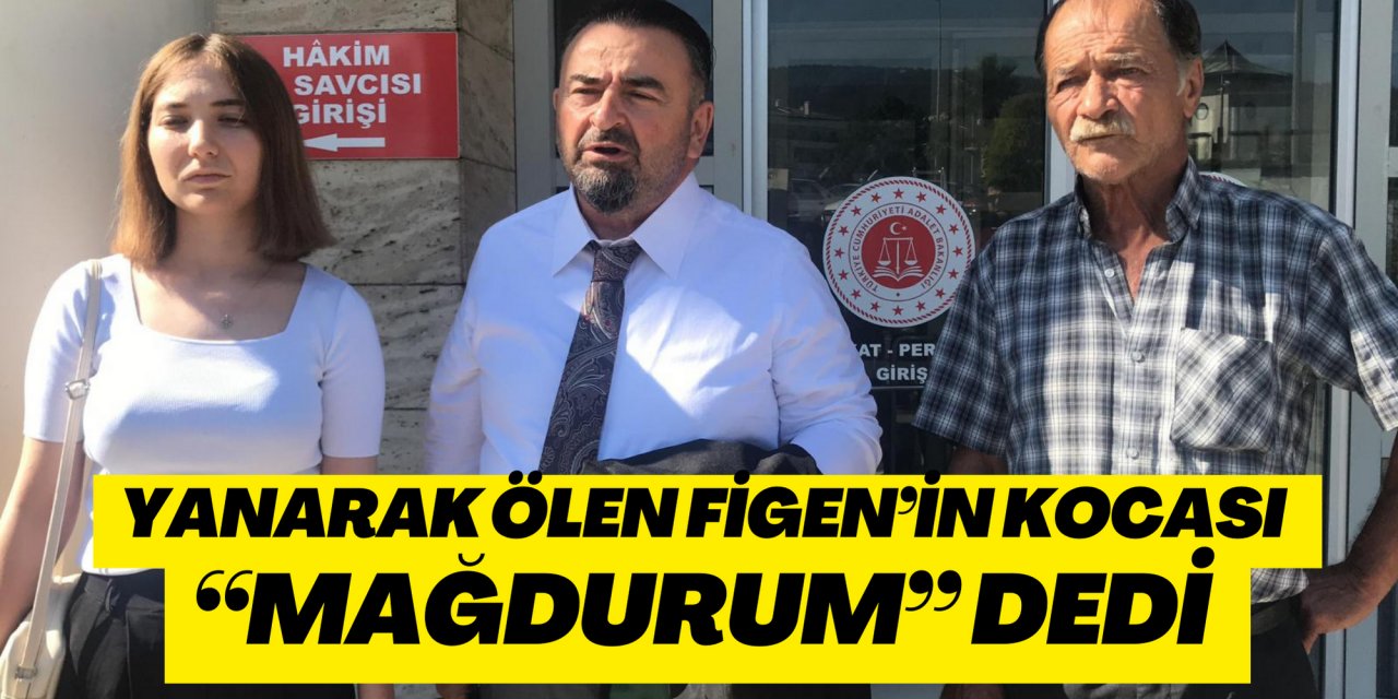 YANARAK ÖLEN FİGEN’İN KOCASI “MAĞDURUM” DEDİ