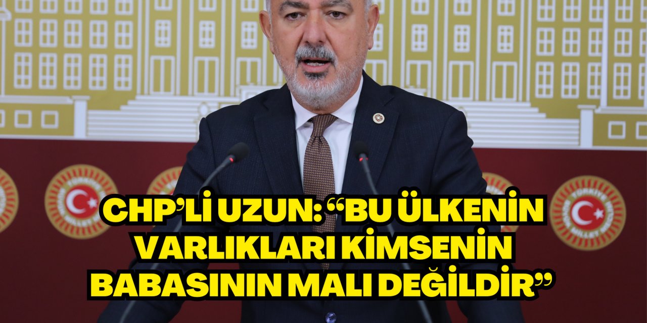 CHP’Lİ UZUN: “BU ÜLKENİN VARLIKLARI KİMSENİN BABASININ MALI DEĞİLDİR”
