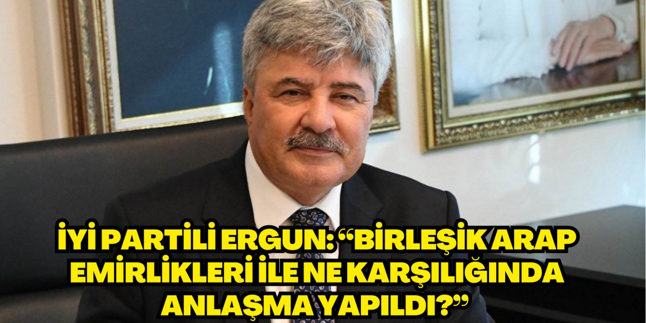 İYİ PARTİLİ ERGUN: “BİRLEŞİK ARAP EMİRLİKLERİ İLE NE KARŞILIĞINDA ANLAŞMA YAPILDI?”
