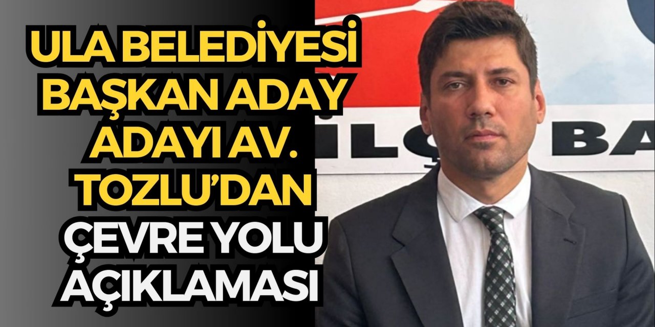 Ula Belediyesi Başkan Aday Adayı Av. Tozlu’dan çevre yolu açıklaması