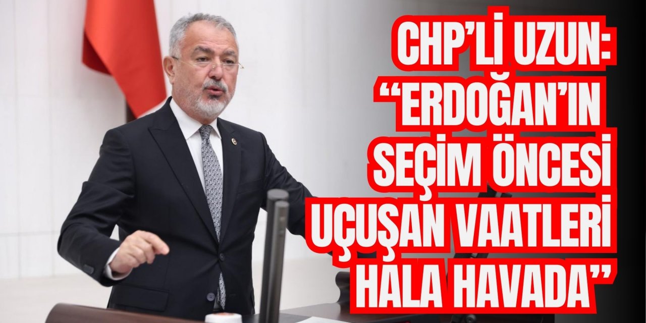 CHP’li Uzun: “Erdoğan’ın seçim öncesi uçuşan vaatleri hala havada”