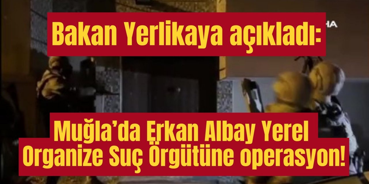 Bakan Yerlikaya açıkladı: Muğla’da Erkan Albay Yerel Organize Suç Örgütüne operasyon!