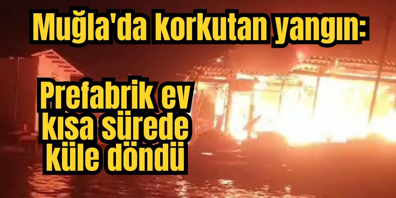 Muğla'da korkutan yangın:  Prefabrik ev kısa sürede küle döndü