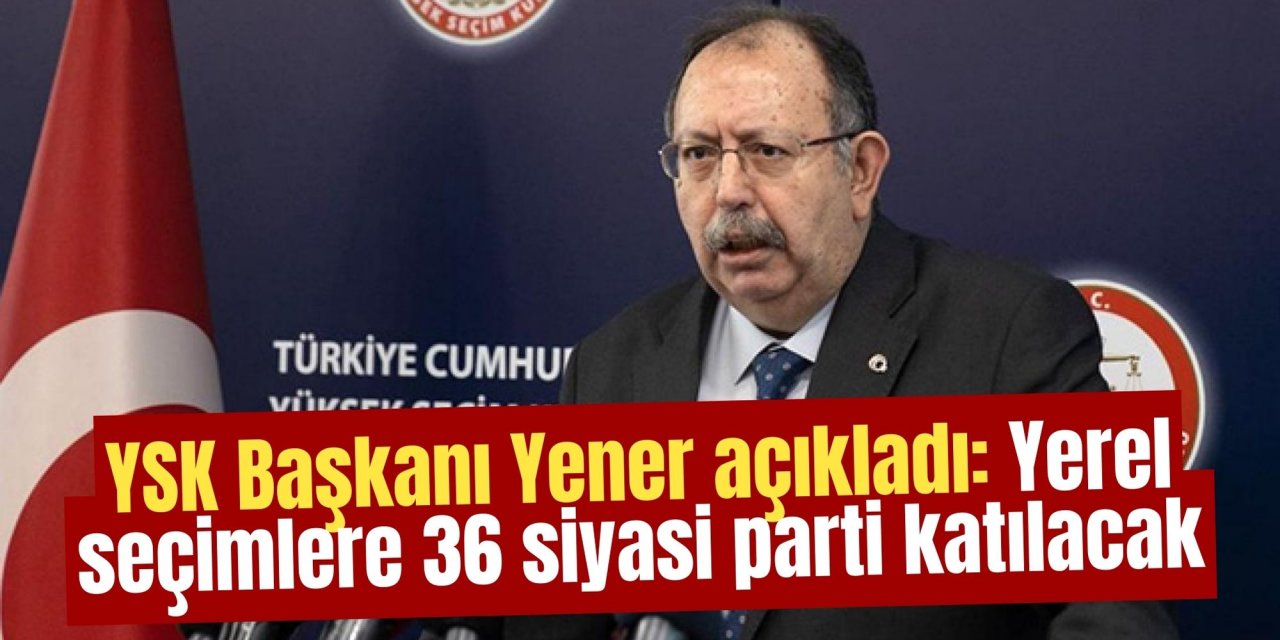 YSK Başkanı Yener açıkladı: Yerel seçimlere 36 siyasi parti katılacak