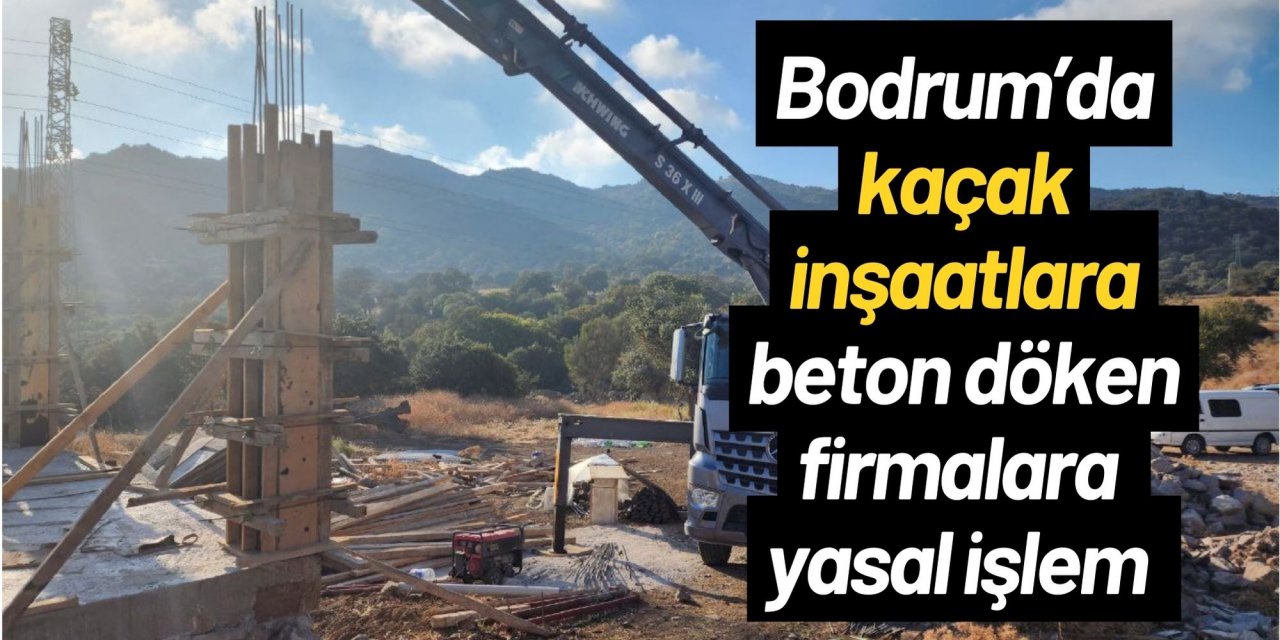 Bodrum’da kaçak inşaatlara beton döken firmalara yasal işlem