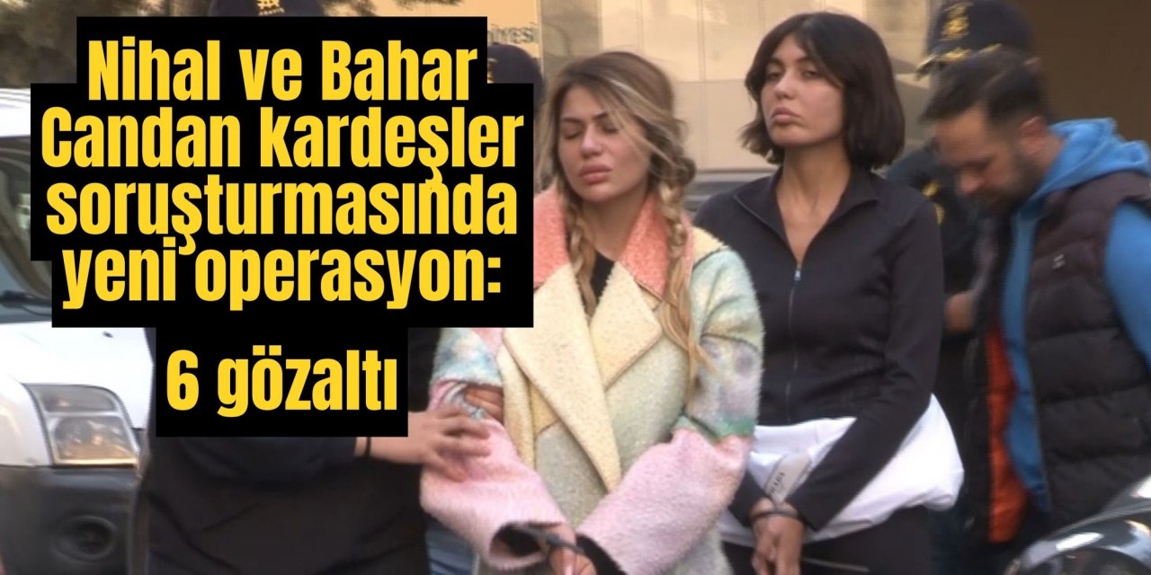 Nihal ve Bahar Candan kardeşler soruşturmasında yeni operasyon: 6 gözaltı