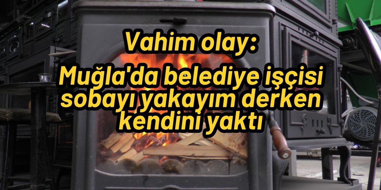 Vahim olay: Muğla'da belediye işçisi sobayı yakayım derken kendini yaktı