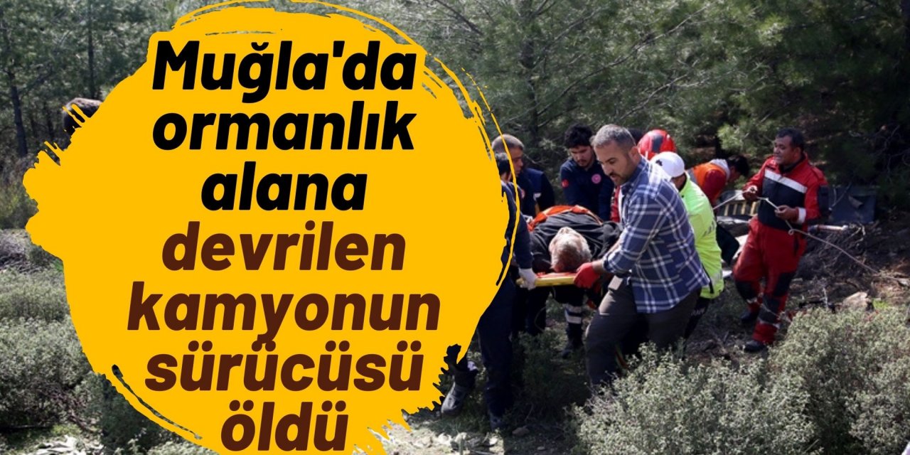 Muğla'da ormanlık alana devrilen kamyonun sürücüsü öldü