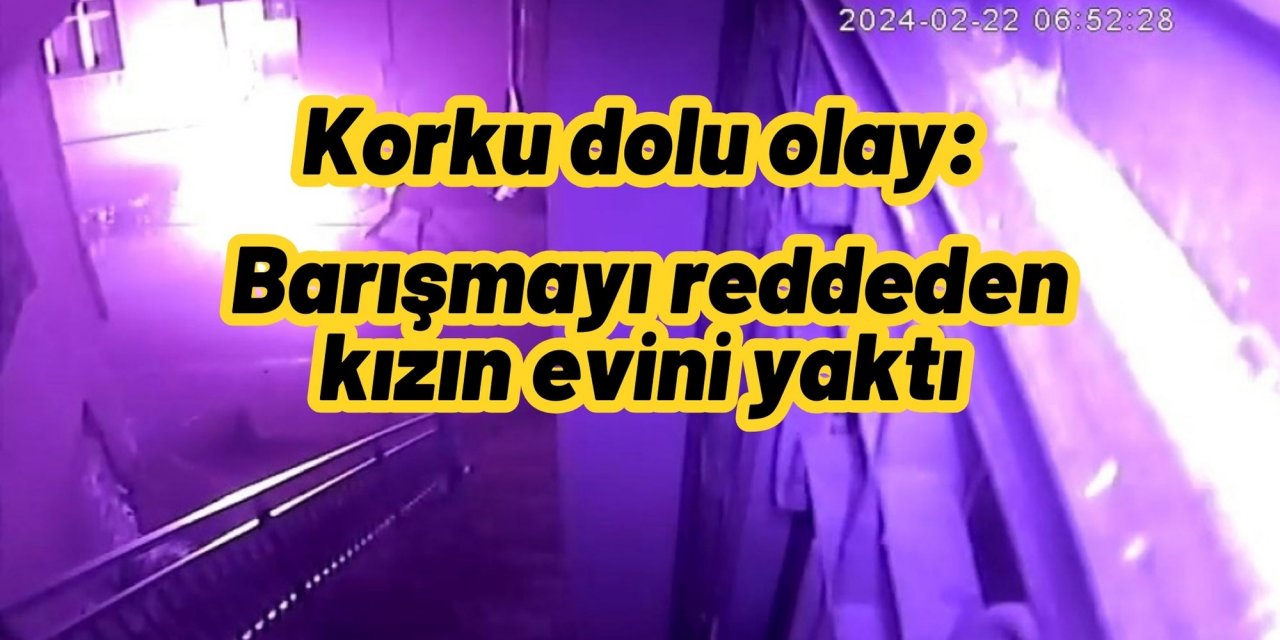 Korku dolu olay: Barışmayı reddeden kızın evini yaktı