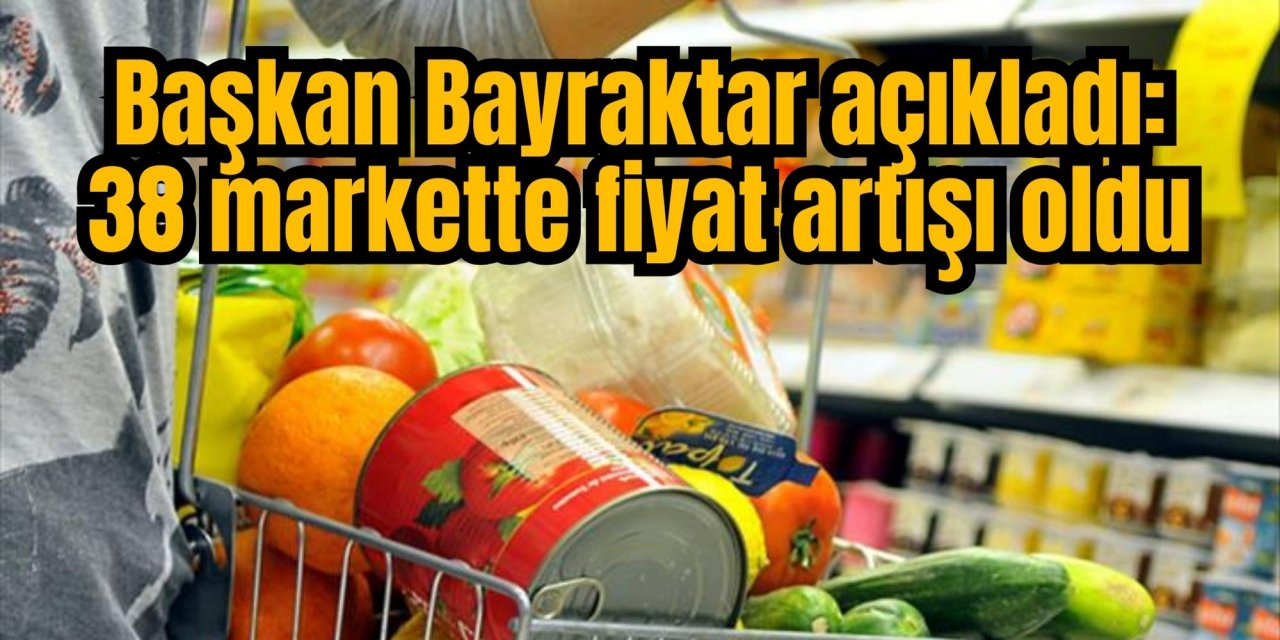 Başkan Bayraktar açıkladı: 38 markette fiyat artışı oldu