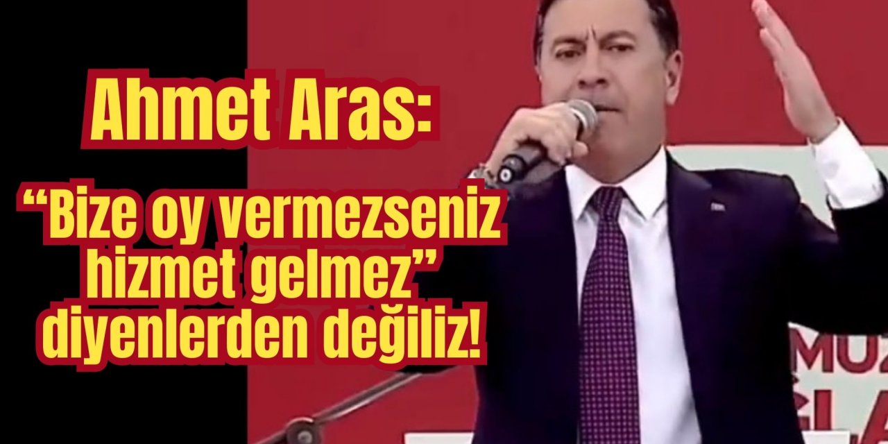 Ahmet Aras: “Bize oy vermezseniz hizmet gelmez” diyenlerden değiliz!