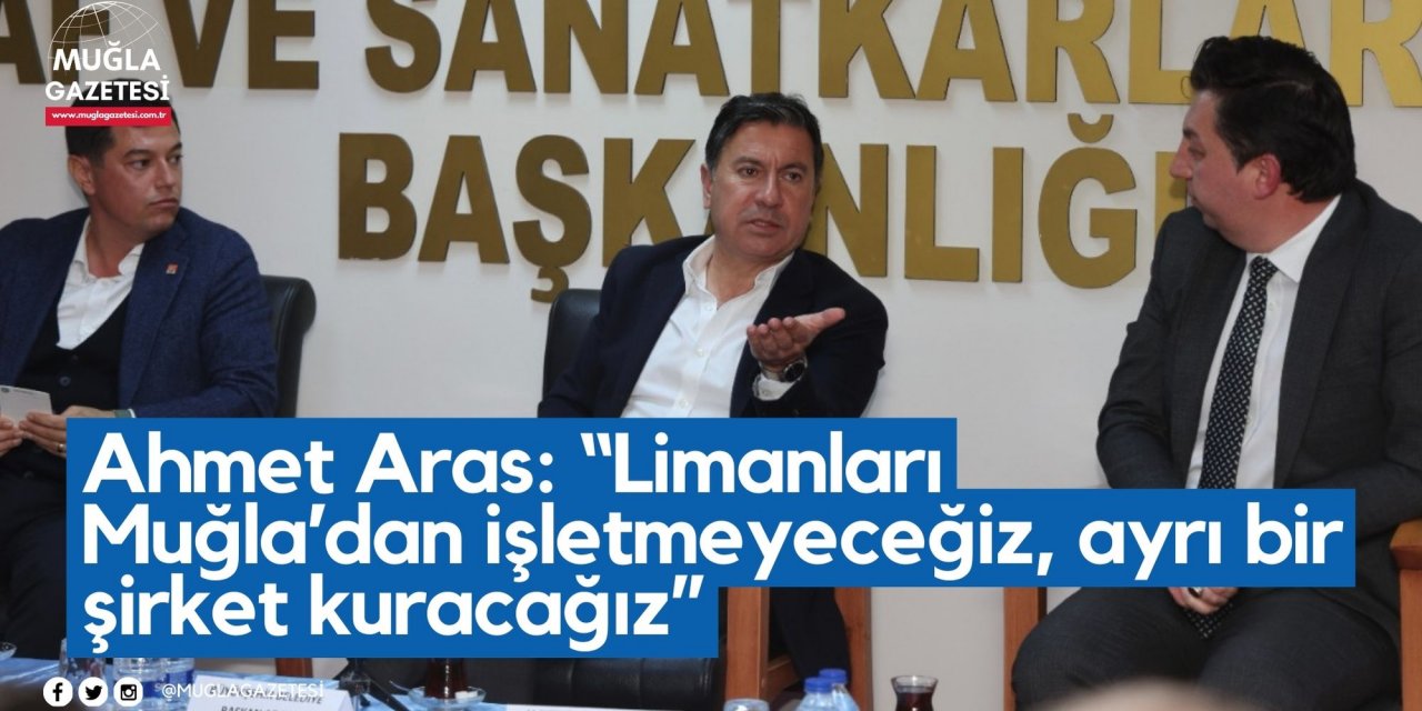 Ahmet Aras: “Limanları Muğla’dan işletmeyeceğiz, ayrı bir şirket kuracağız”