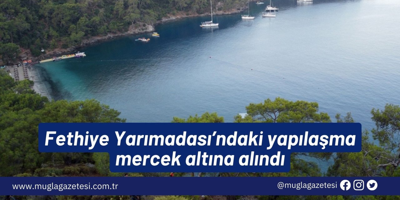 Fethiye Yarımadası’ndaki yapılaşma mercek altına alındı