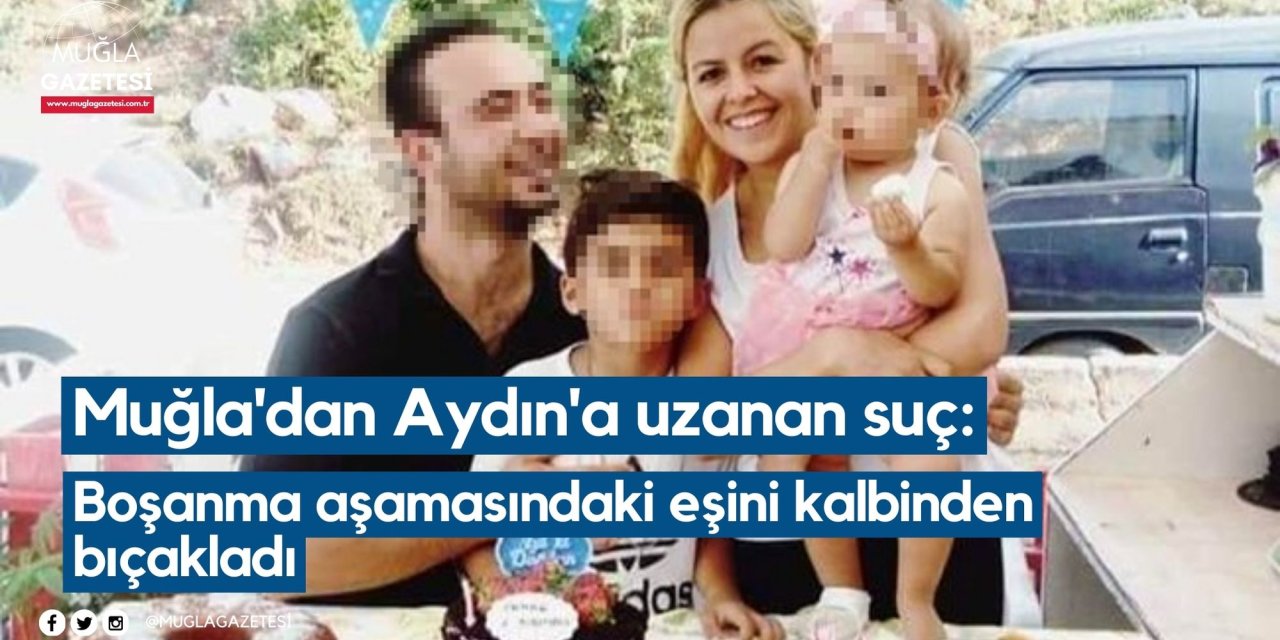 Muğla'dan Aydın'a uzanan suç: Boşanma aşamasındaki eşini kalbinden bıçakladı