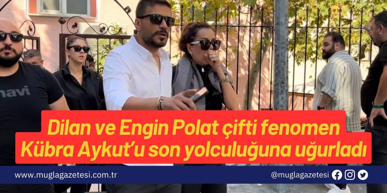 Dilan ve Engin Polat çifti fenomen Kübra Aykut’u son yolculuğuna uğurladı