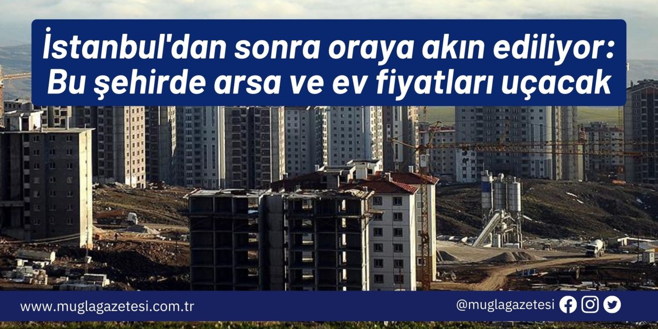 İstanbul'dan sonra oraya akın ediliyor: Bu şehirde arsa ve ev fiyatları uçacak
