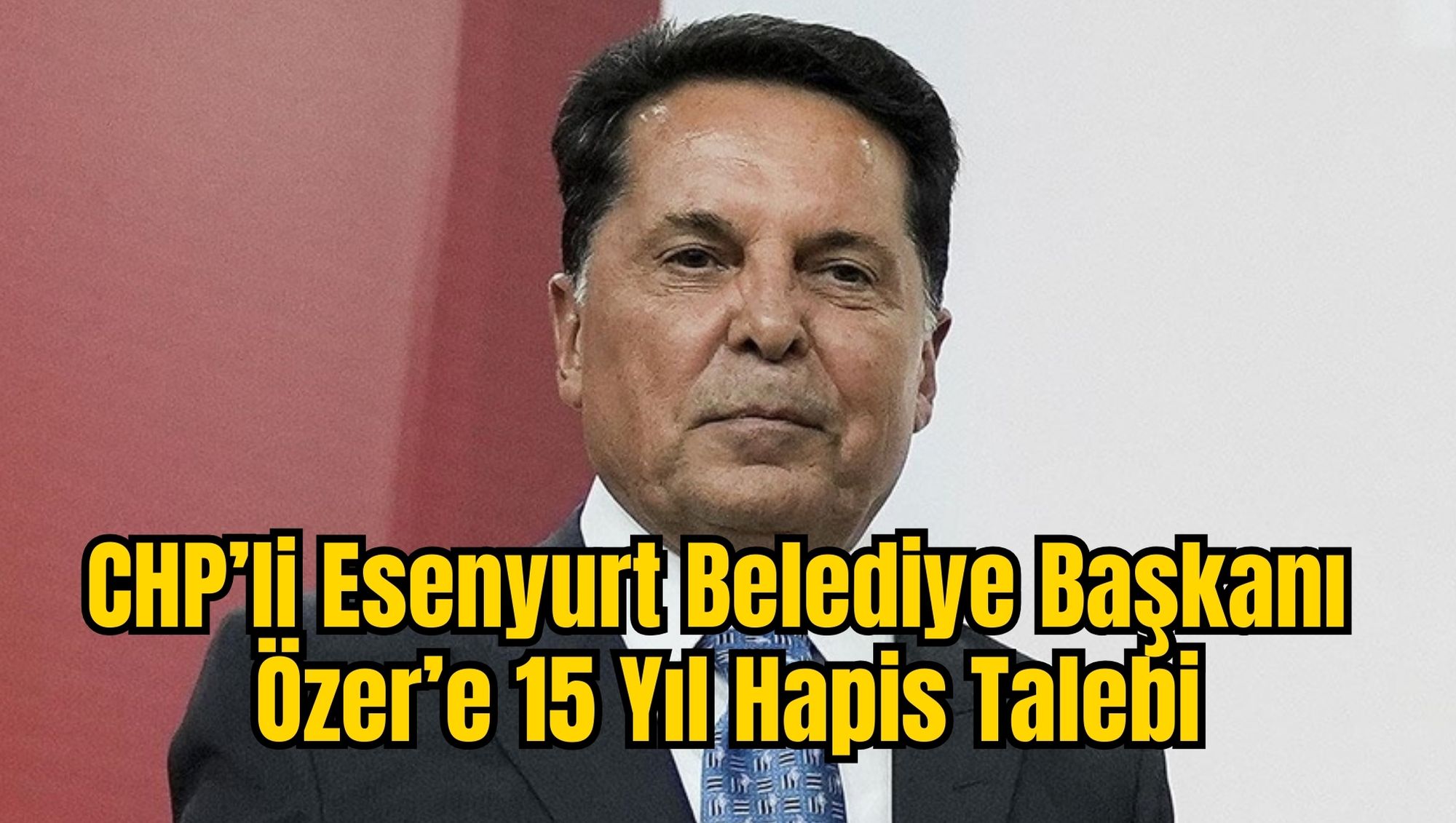 CHP’li Esenyurt Belediye Başkanı Özer’e 15 Yıl Hapis Talebi