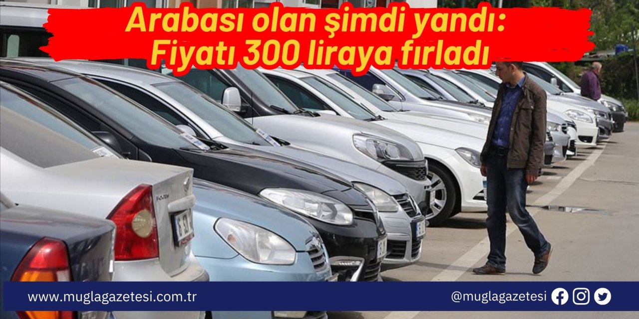 Arabası olan şimdi yandı: Fiyatı 300 liraya fırladı