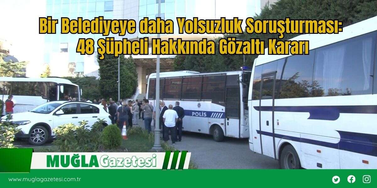 Bir Belediyeye daha Yolsuzluk Soruşturması: 48 Şüpheli Hakkında Gözaltı Kararı