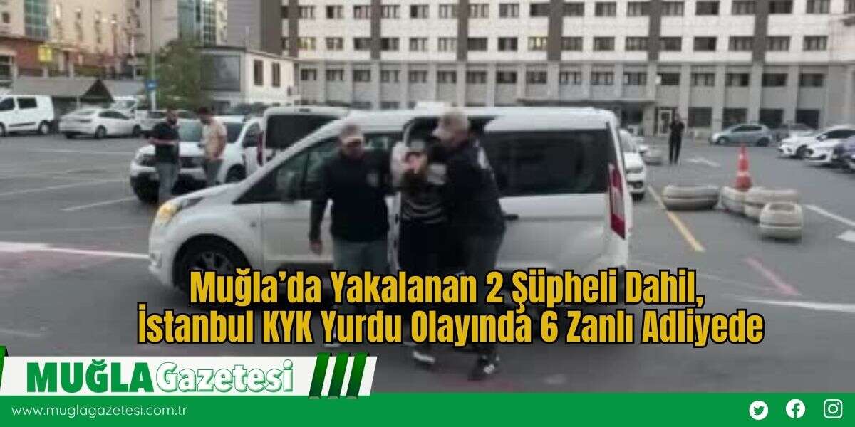 Muğla’da Yakalanan 2 Şüpheli Dahil, İstanbul KYK Yurdu Olayında 6 Zanlı Adliyede