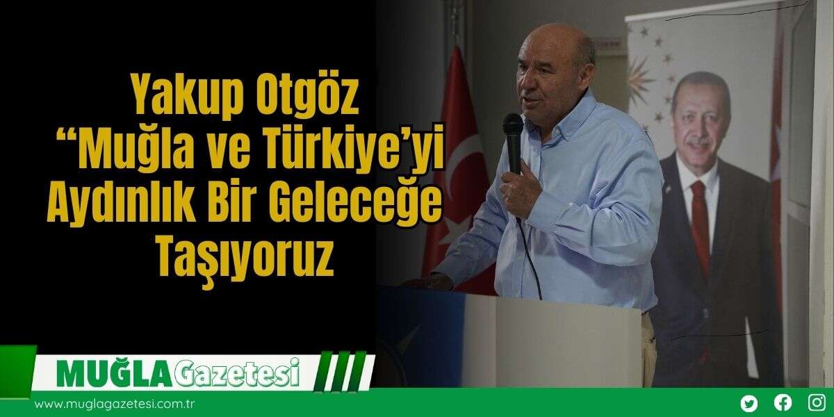 Yakup Otgöz: “Muğla ve Türkiye’yi Aydınlık Bir Geleceğe Taşıyoruz
