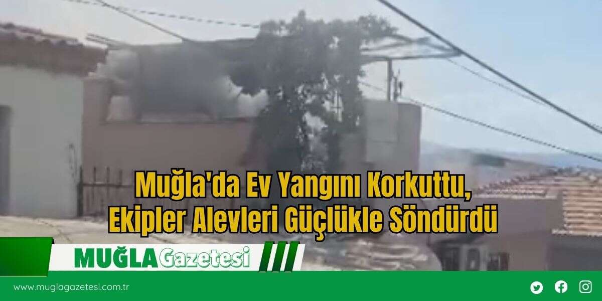 Muğla'da Ev Yangını Korkuttu, Ekipler Alevleri Güçlükle Söndürdü