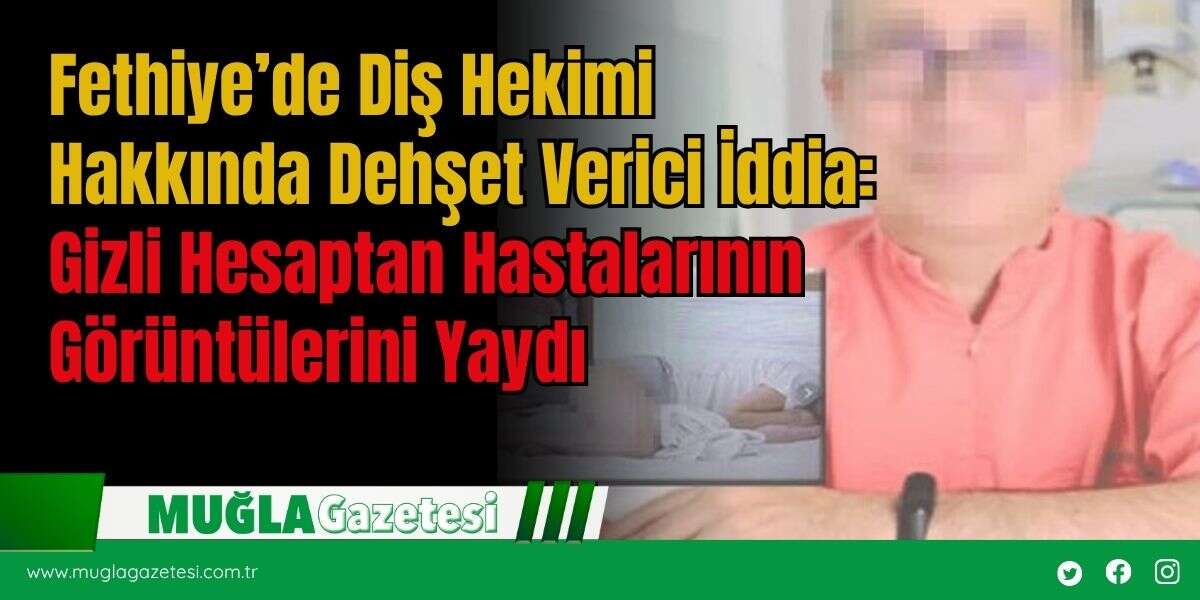 Fethiye’de Diş Hekimi Hakkında Dehşet Verici İddia: Gizli Hesaptan Hastalarının Görüntülerini Yaydı