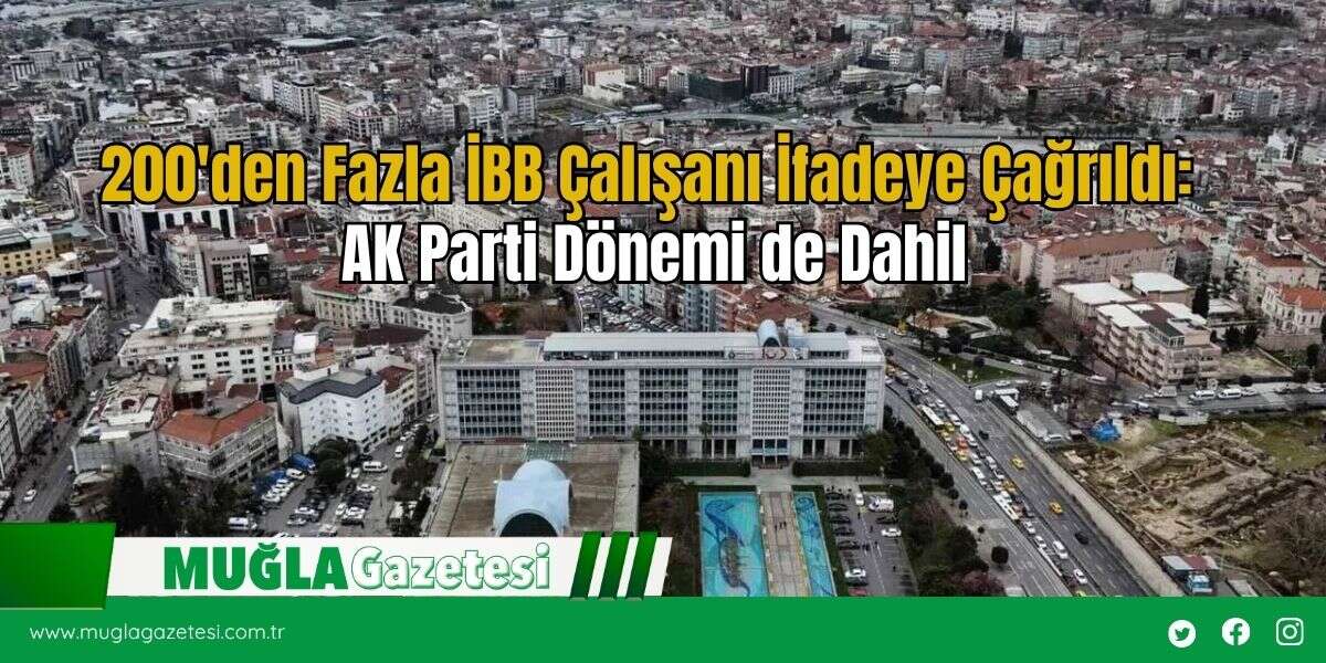 200'den Fazla İBB Çalışanı İfadeye Çağrıldı: AK Parti Dönemi de Dahil