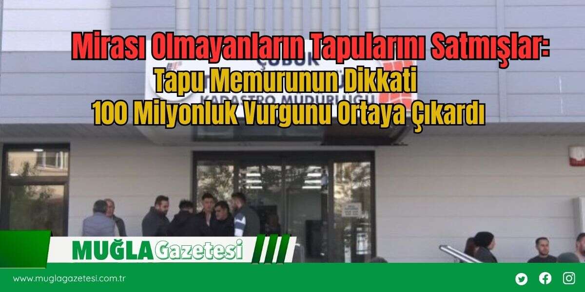 Mirası Olmayanların Tapularını Satmışlar:Tapu Memurunun Dikkati 100 Milyonluk Vurgunu Ortaya Çıkardı
