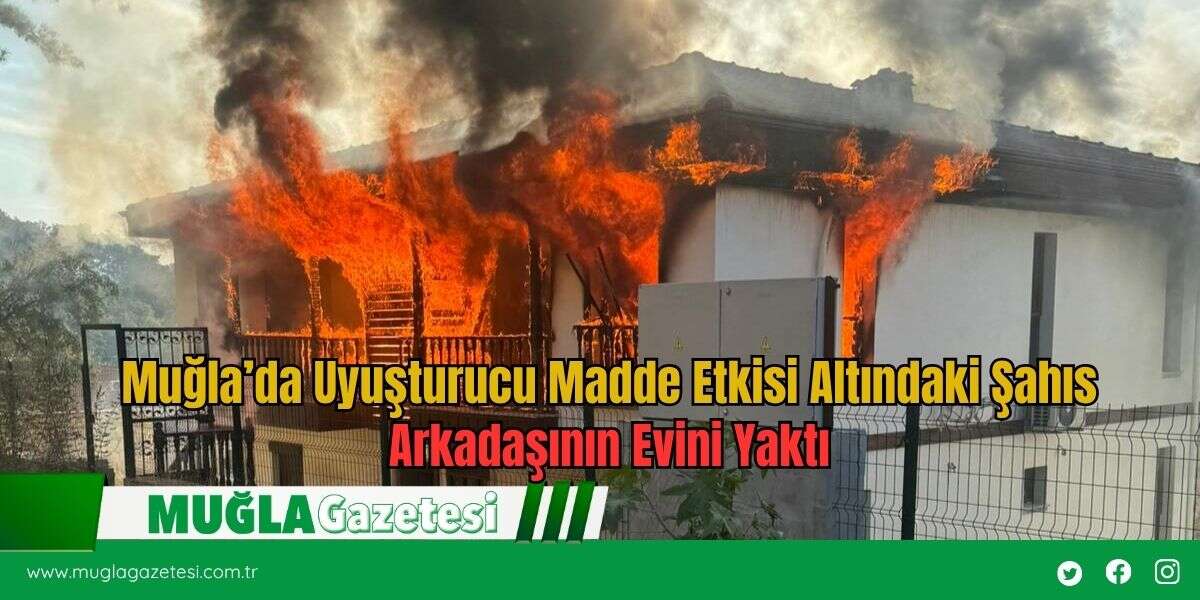 Muğla’da Uyuşturucu Madde Etkisi Altındaki Şahıs Arkadaşının Evini Yaktı
