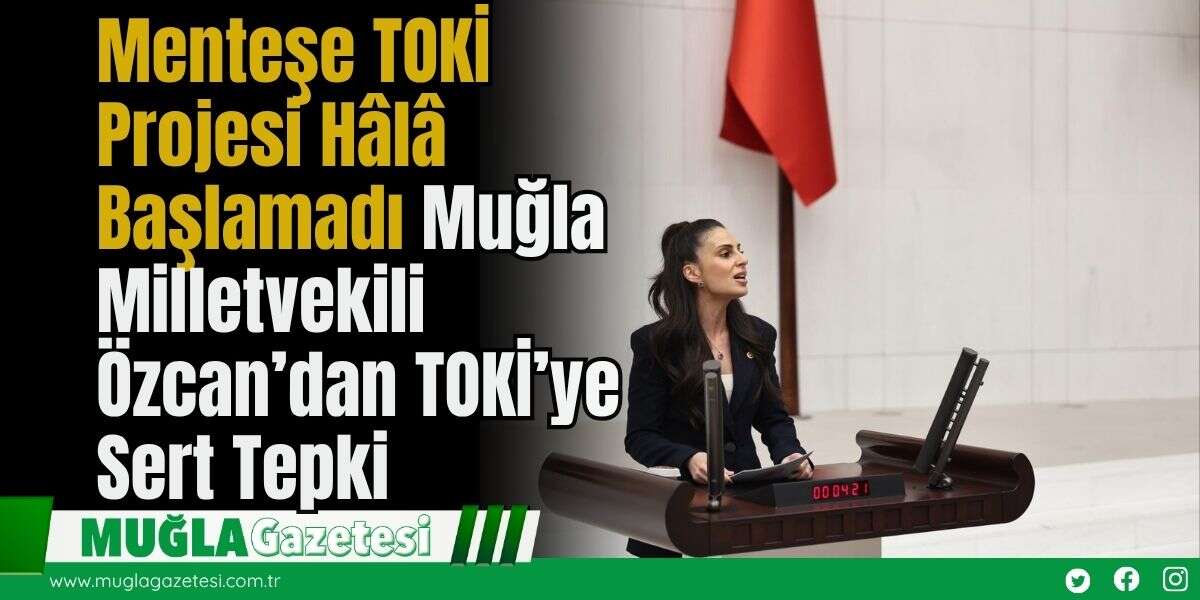 Menteşe TOKİ Projesi Hâlâ Başlamadı: Muğla Milletvekili Özcan’dan TOKİ’ye Sert Tepki