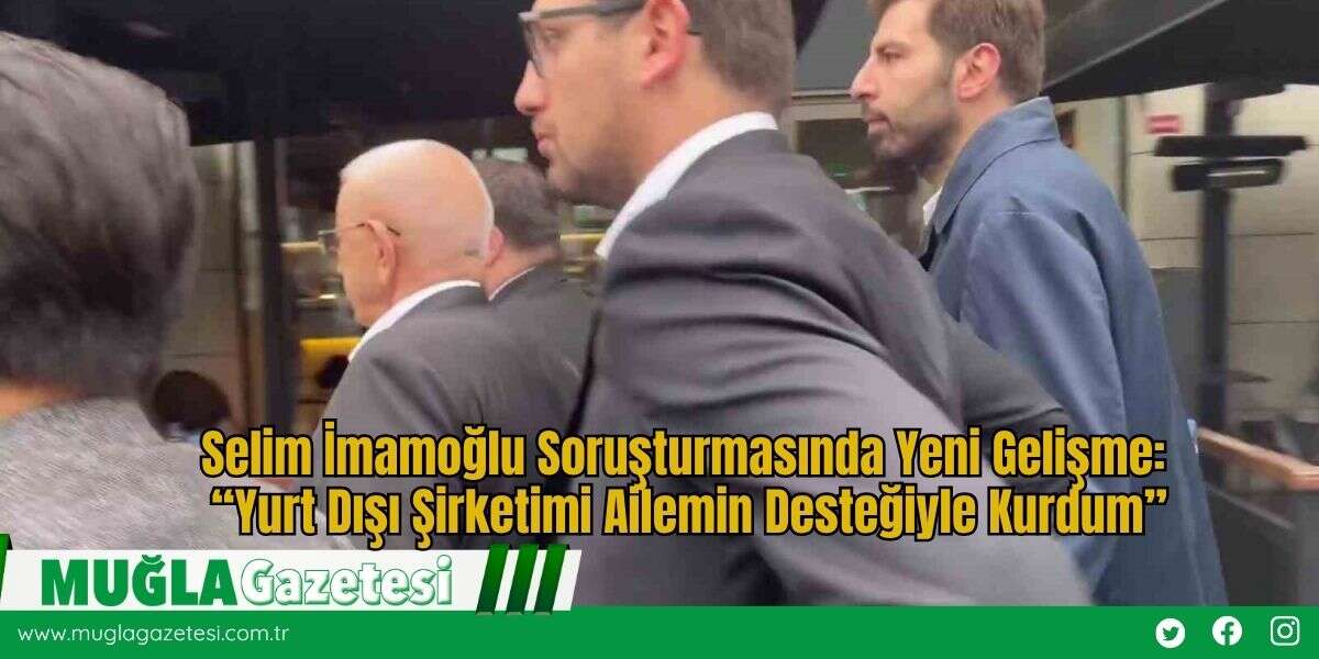 Selim İmamoğlu Soruşturmasında Yeni Gelişme: “Yurt Dışı Şirketimi Ailemin Desteğiyle Kurdum”