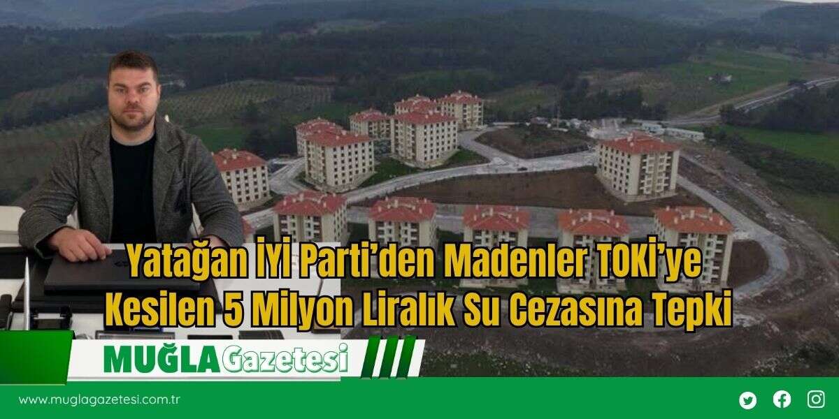 Yatağan İYİ Parti’den Madenler TOKİ’ye Kesilen 5 Milyon Liralık Su Cezasına Tepki