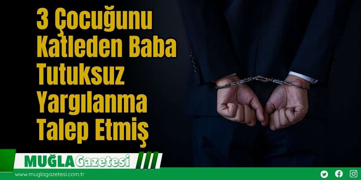 3 Çocuğunu Katleden Baba, Tutuksuz Yargılanma Talep Etmiş