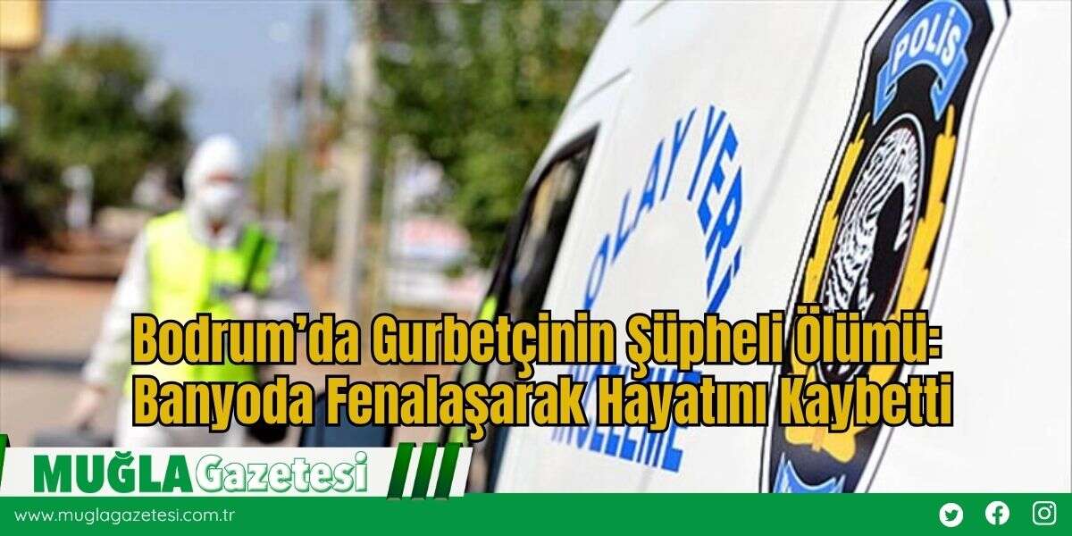 Bodrum’da Gurbetçinin Şüpheli Ölümü: Banyoda Fenalaşarak Hayatını Kaybetti