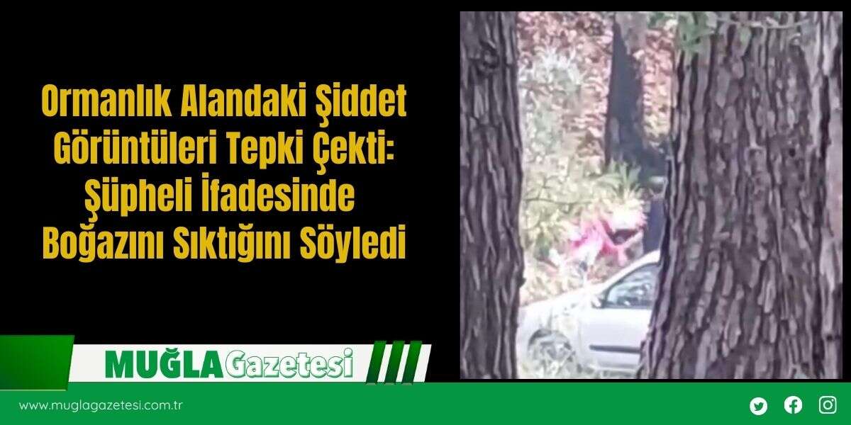 Ormanlık Alandaki Şiddet Görüntüleri Tepki Çekti: Şüpheli İfadesinde  Boğazını Sıktığını Söyledi