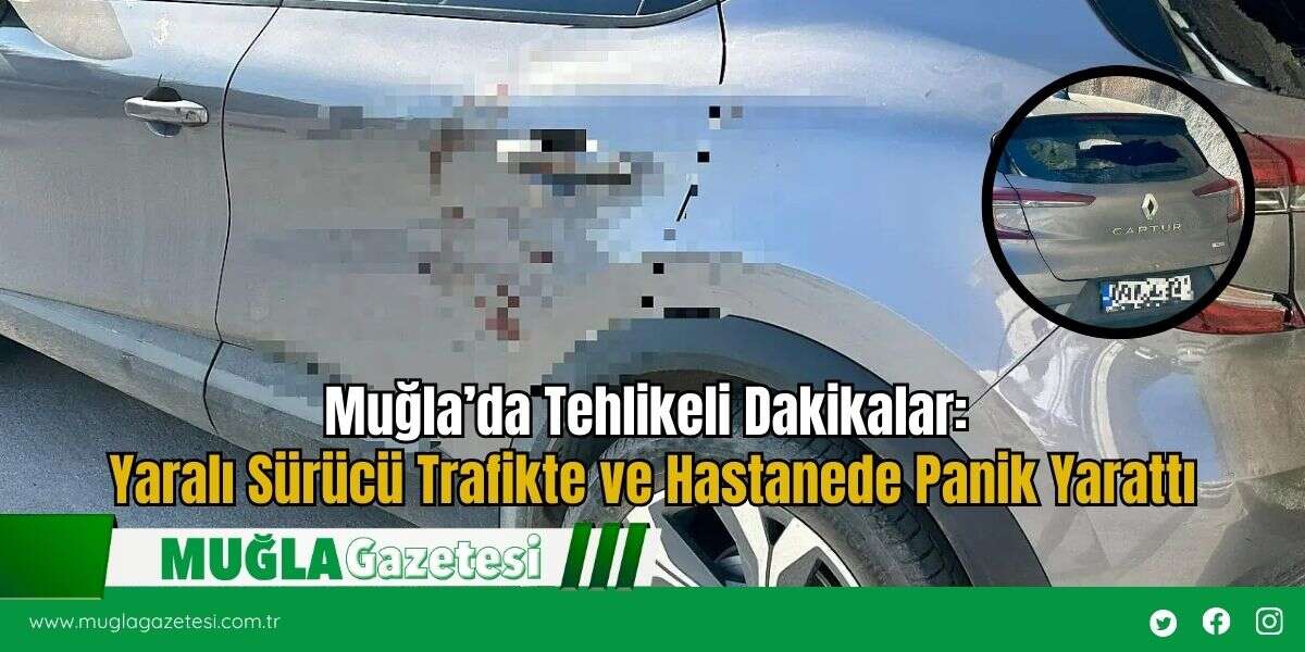 Muğla’da Tehlikeli Dakikalar: Yaralı Sürücü Trafikte ve Hastanede Panik Yarattı