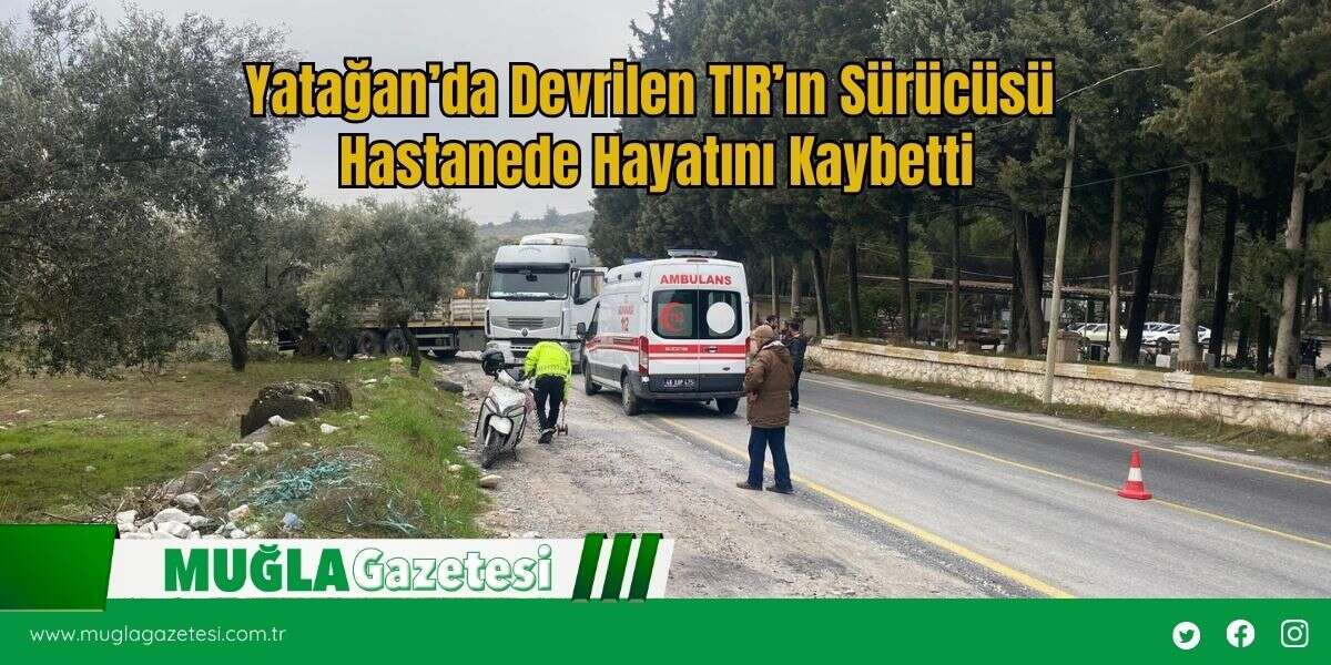 Yatağan’da Devrilen TIR’ın Sürücüsü Hastanede Hayatını Kaybetti