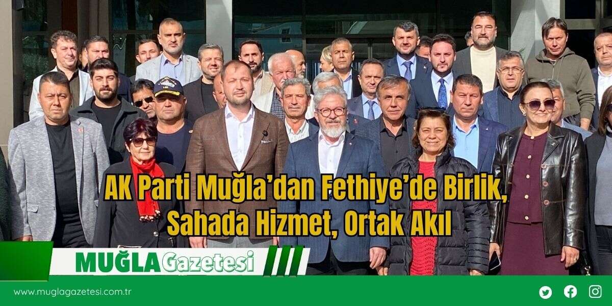 AK Parti Muğla’dan Fethiye’de Birlik, Sahada Hizmet, Ortak Akıl
