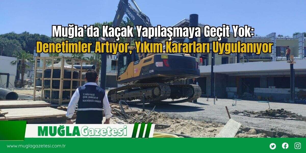 Muğla’da Kaçak Yapılaşmaya Geçit Yok: Denetimler Artıyor, Yıkım Kararları Uygulanıyor
