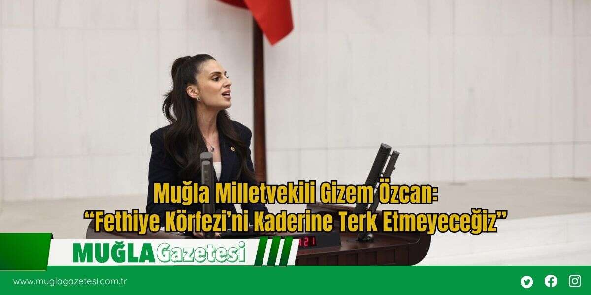 Muğla Milletvekili Gizem Özcan: “Fethiye Körfezi’ni Kaderine Terk Etmeyeceğiz”