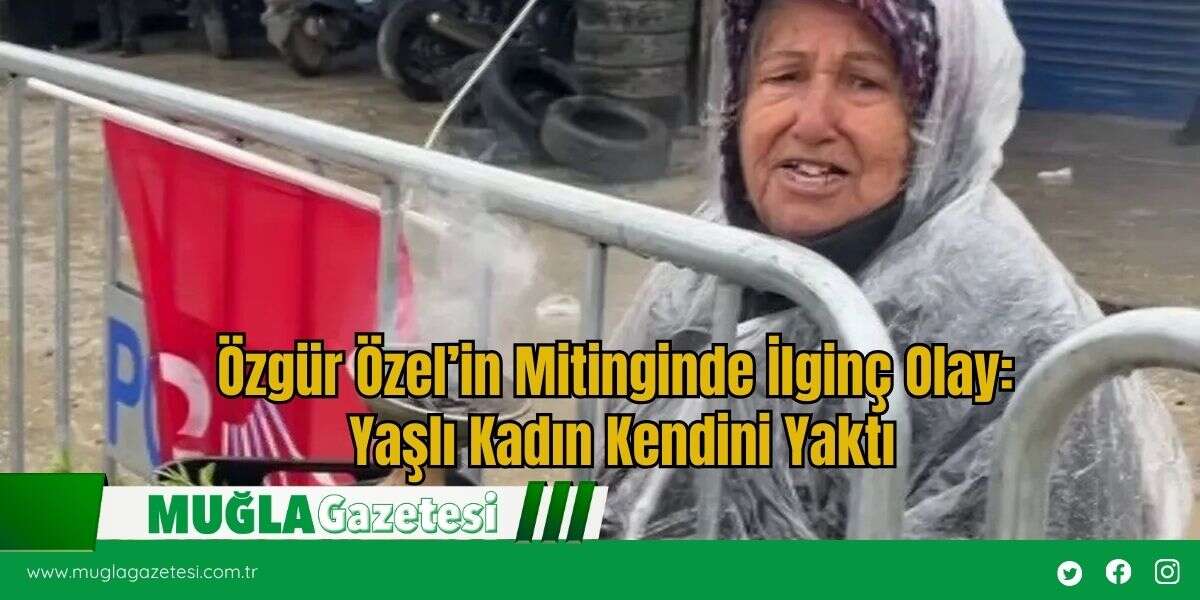 Özgür Özel’in Mitinginde İlginç Olay: Yaşlı Kadın Kendini Yaktı