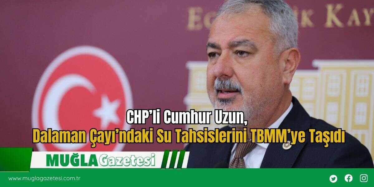 CHP’li Cumhur Uzun, Dalaman Çayı’ndaki Su Tahsislerini TBMM’ye Taşıdı