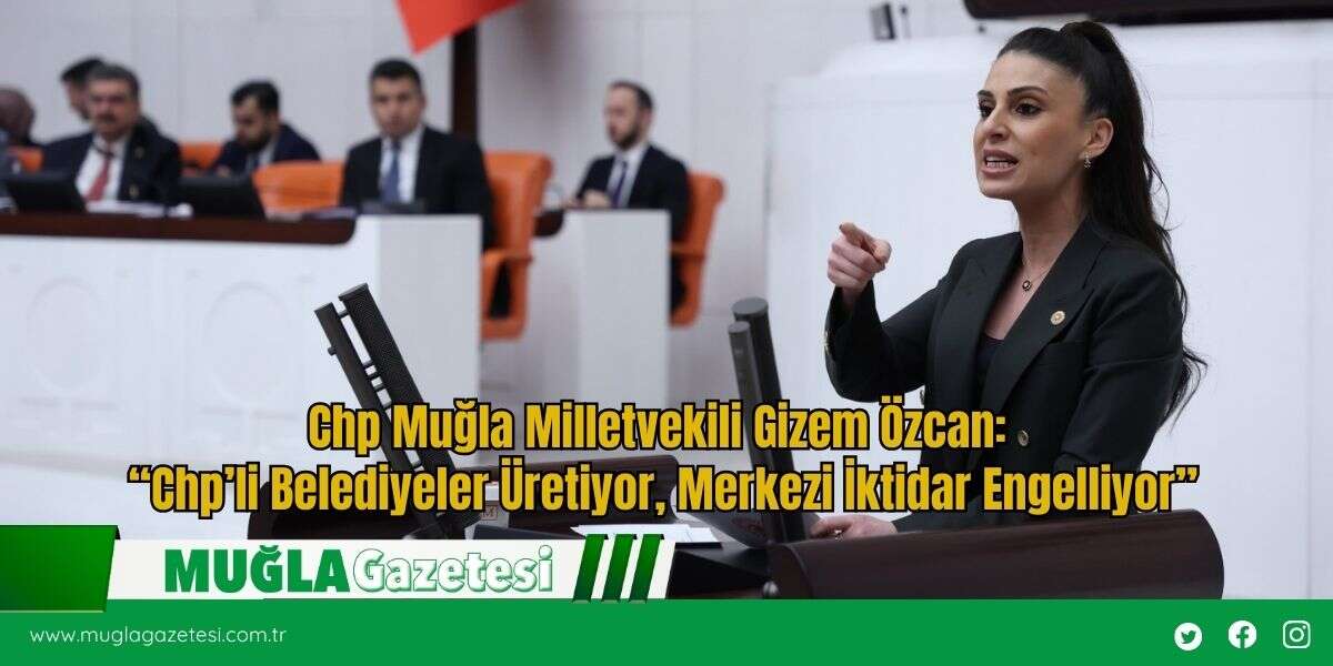 Chp Muğla Milletvekili Gizem Özcan: “Chp’li Belediyeler Üretiyor, Merkezi İktidar Engelliyor”